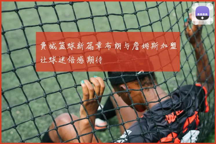 费城篮球新篇章布朗与詹姆斯加盟让球迷倍感期待