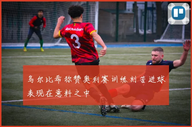 乌尔比希称赞奥利赛训练刻苦进球表现在意料之中