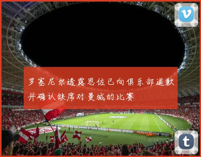 罗塞尼尔透露恩佐已向俱乐部道歉并确认缺席对曼城的比赛