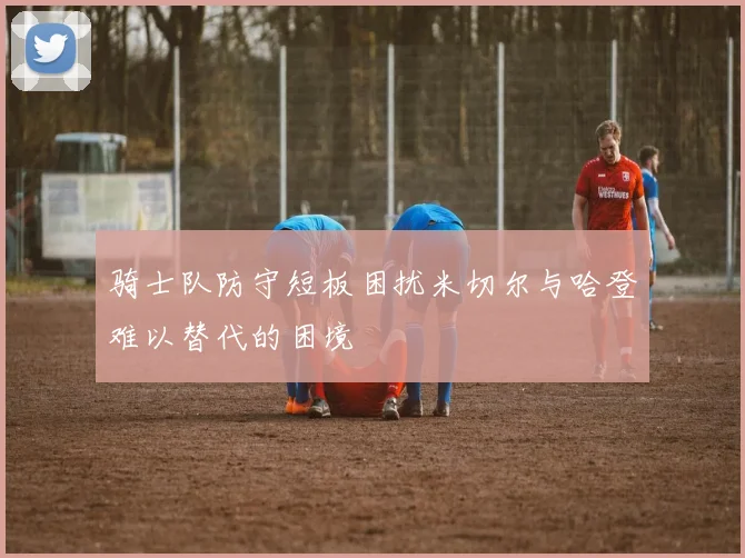 骑士队防守短板困扰米切尔与哈登难以替代的困境