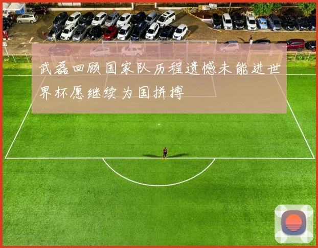 武磊回顾国家队历程遗憾未能进世界杯愿继续为国拼搏