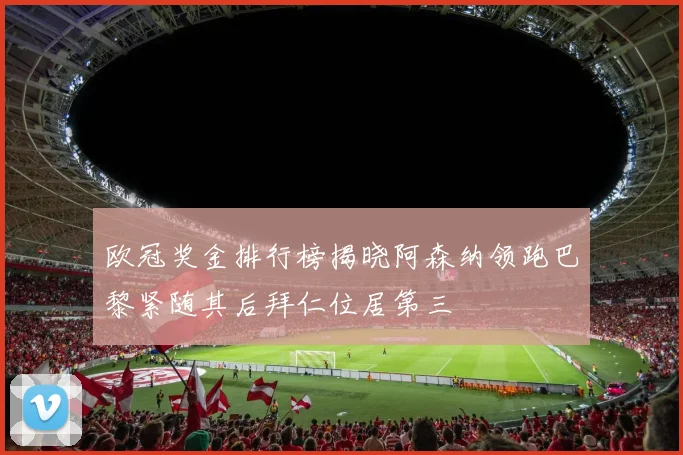 欧冠奖金排行榜揭晓阿森纳领跑巴黎紧随其后拜仁位居第三