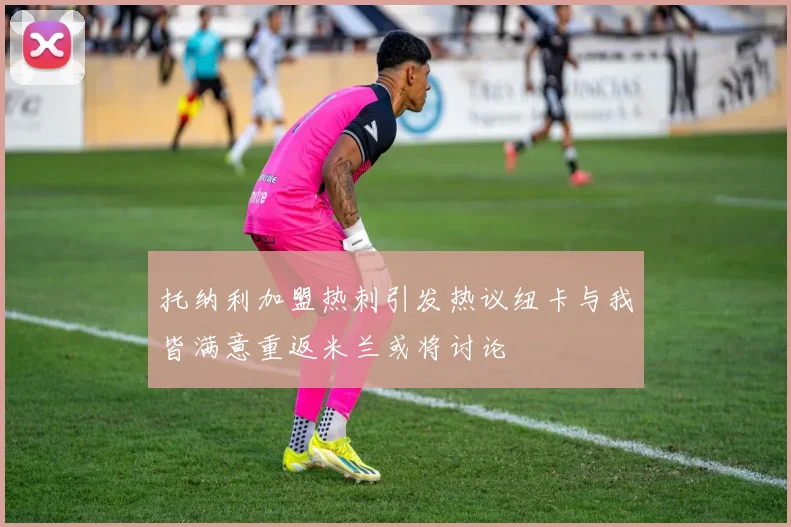 托纳利加盟热刺引发热议纽卡与我皆满意重返米兰或将讨论