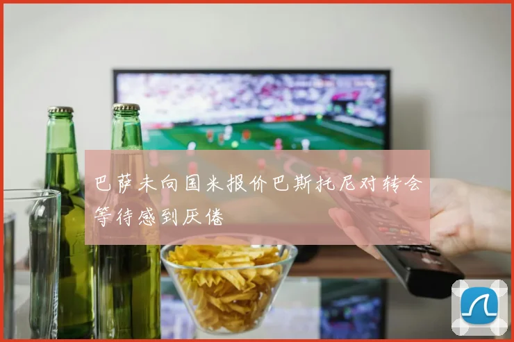 巴萨未向国米报价巴斯托尼对转会等待感到厌倦