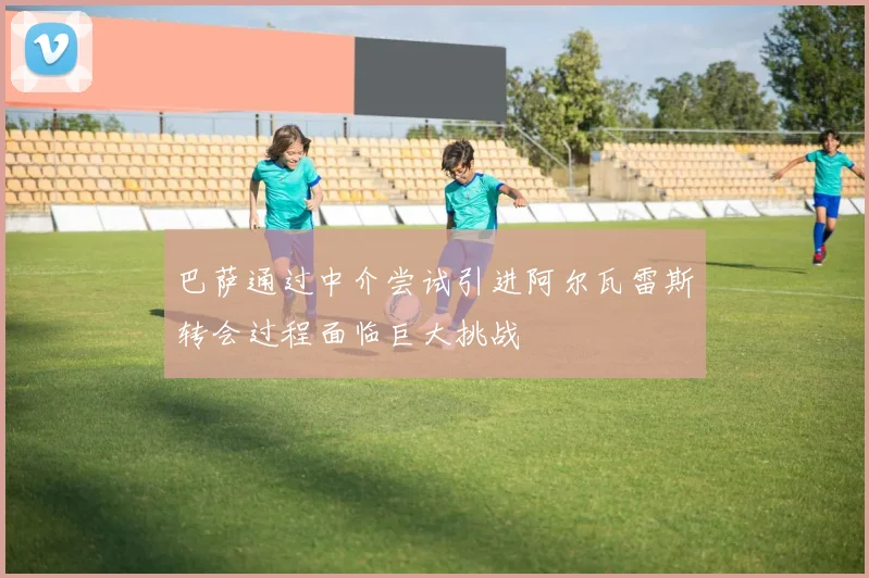 巴萨通过中介尝试引进阿尔瓦雷斯转会过程面临巨大挑战