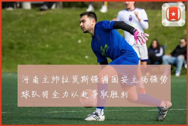 河南主帅拉莫斯强调国安主场强势球队将全力以赴争取胜利