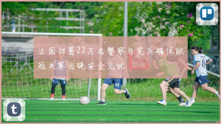 法国部署22万名警察与宪兵确保欧冠决赛当晚安全无忧
