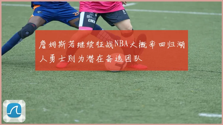 詹姆斯若继续征战NBA大概率回归湖人勇士则为潜在备选团队