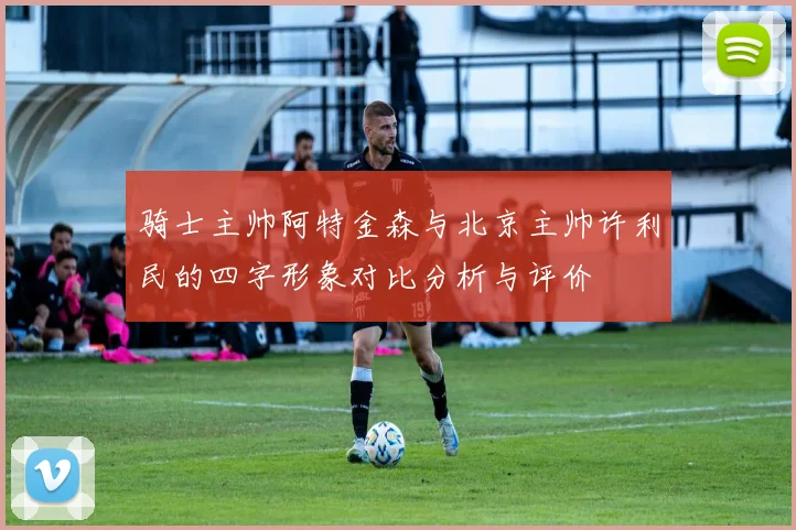骑士主帅阿特金森与北京主帅许利民的四字形象对比分析与评价