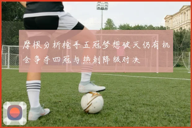 摩根分析枪手五冠梦想破灭仍有机会争夺四冠与热刺降级对决